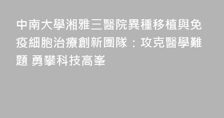 中南大學湘雅三醫院異種移植與免疫細胞治療創新團隊：攻克醫學難題 勇攀科技高峯