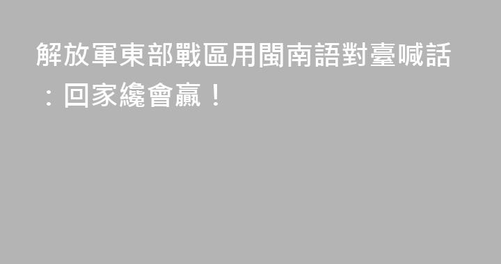解放軍東部戰區用閩南語對臺喊話：回家纔會贏！
