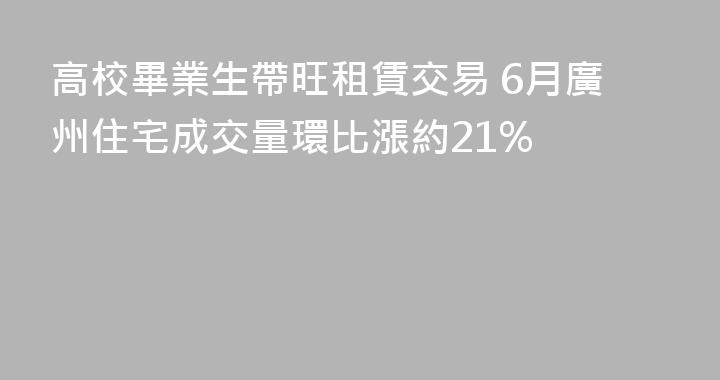 高校畢業生帶旺租賃交易 6月廣州住宅成交量環比漲約21%