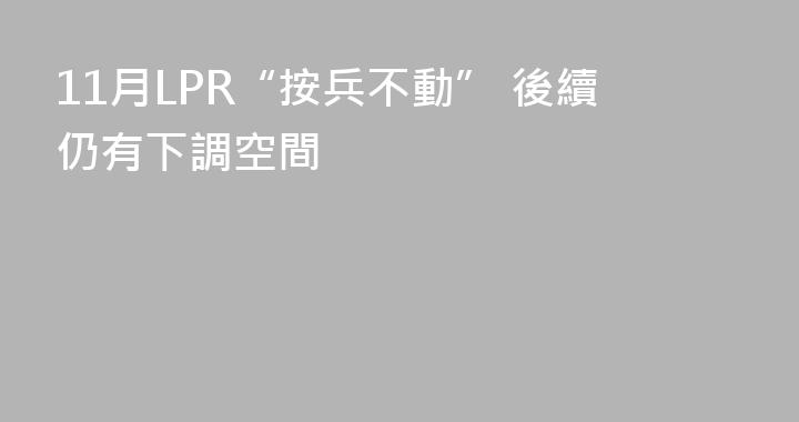 11月LPR“按兵不動” 後續仍有下調空間