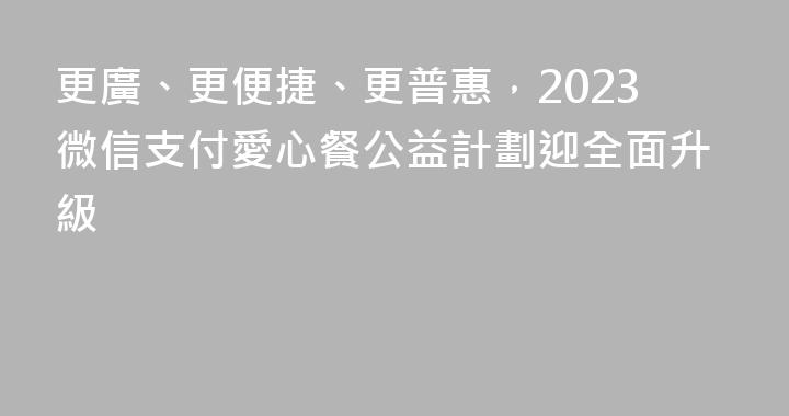 更廣、更便捷、更普惠，2023微信支付愛心餐公益計劃迎全面升級