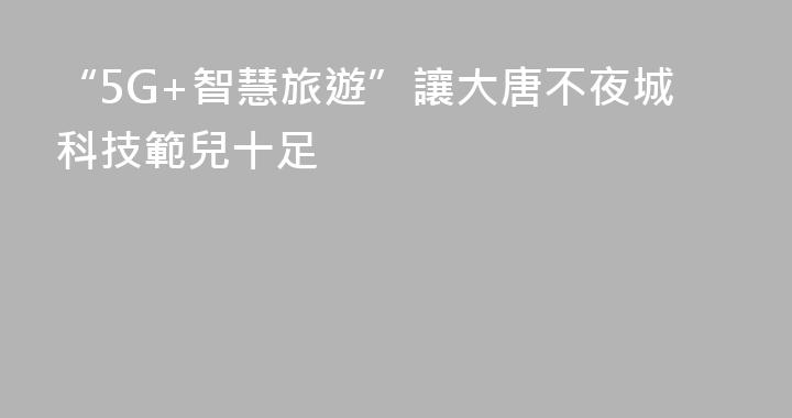 “5G+智慧旅遊”讓大唐不夜城科技範兒十足