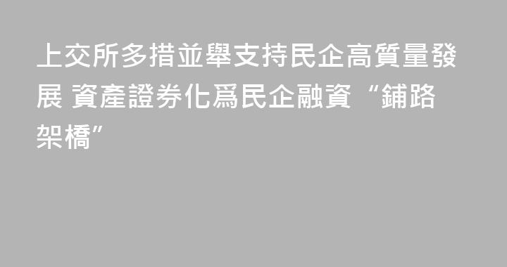 上交所多措並舉支持民企高質量發展 資產證券化爲民企融資“鋪路架橋”