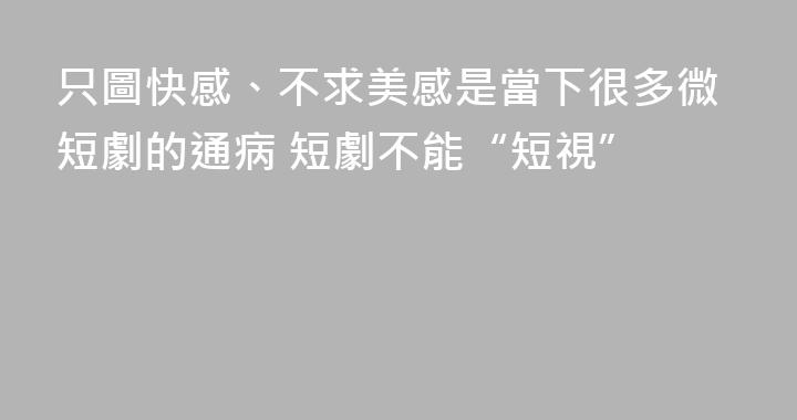 只圖快感、不求美感是當下很多微短劇的通病 短劇不能“短視”