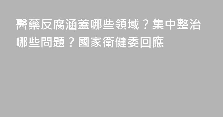 醫藥反腐涵蓋哪些領域？集中整治哪些問題？國家衛健委回應