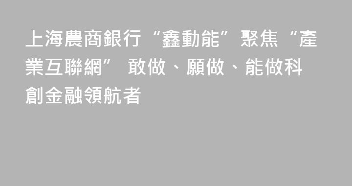 上海農商銀行“鑫動能”聚焦“產業互聯網” 敢做、願做、能做科創金融領航者