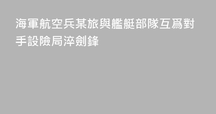 海軍航空兵某旅與艦艇部隊互爲對手設險局淬劍鋒