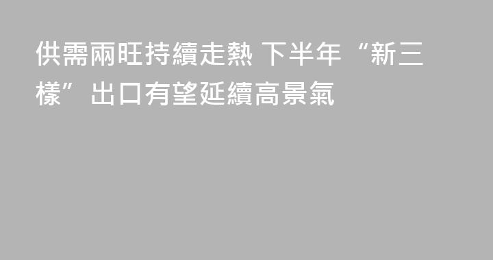 供需兩旺持續走熱 下半年“新三樣”出口有望延續高景氣