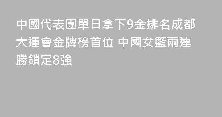 中國代表團單日拿下9金排名成都大運會金牌榜首位 中國女籃兩連勝鎖定8強
