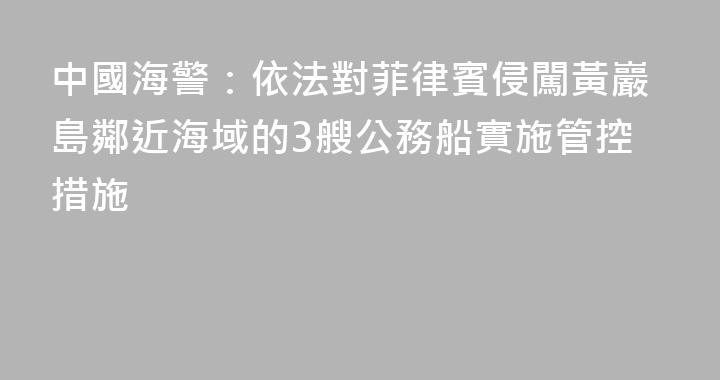 中國海警：依法對菲律賓侵闖黃巖島鄰近海域的3艘公務船實施管控措施