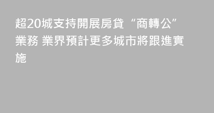 超20城支持開展房貸“商轉公”業務 業界預計更多城市將跟進實施