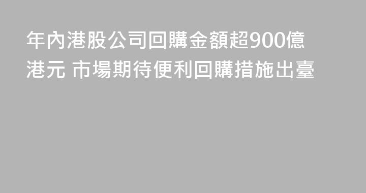 年內港股公司回購金額超900億港元 市場期待便利回購措施出臺