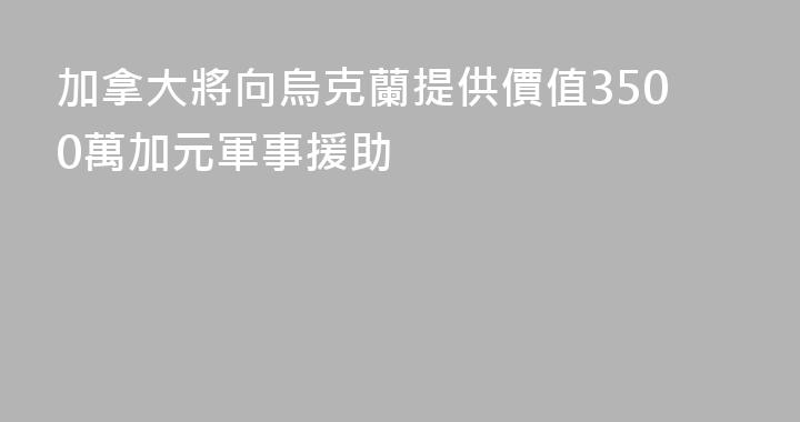 加拿大將向烏克蘭提供價值3500萬加元軍事援助