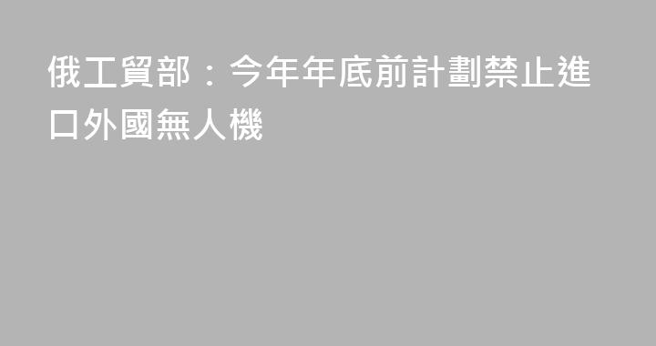 俄工貿部：今年年底前計劃禁止進口外國無人機