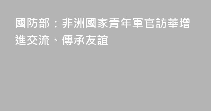 國防部：非洲國家青年軍官訪華增進交流、傳承友誼