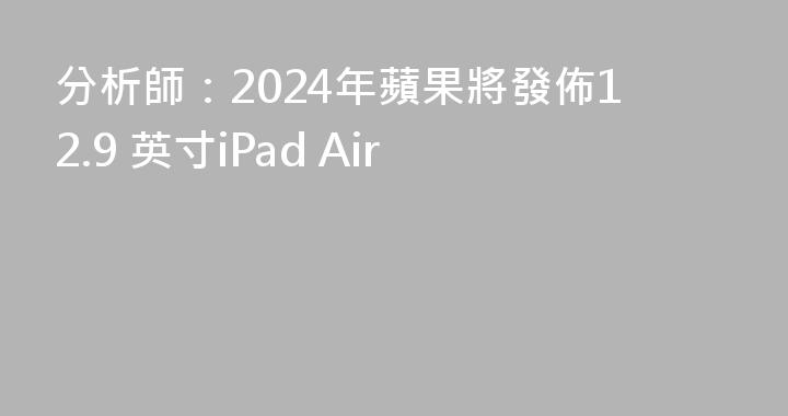 分析師：2024年蘋果將發佈12.9 英寸iPad Air