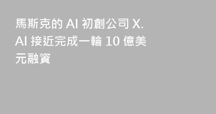 馬斯克的 AI 初創公司 X.AI 接近完成一輪 10 億美元融資