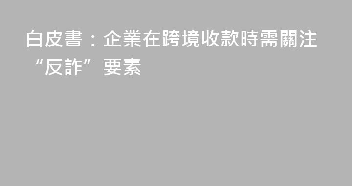 白皮書：企業在跨境收款時需關注“反詐”要素
