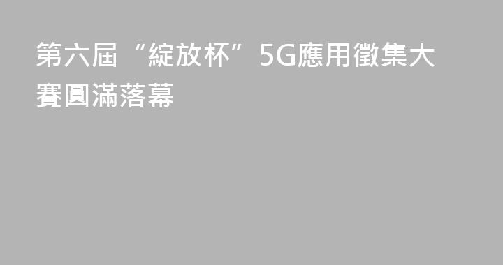 第六屆“綻放杯”5G應用徵集大賽圓滿落幕