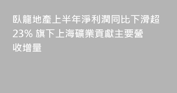 臥龍地產上半年淨利潤同比下滑超23% 旗下上海礦業貢獻主要營收增量
