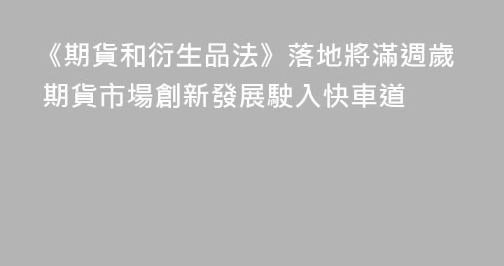 《期貨和衍生品法》落地將滿週歲 期貨市場創新發展駛入快車道
