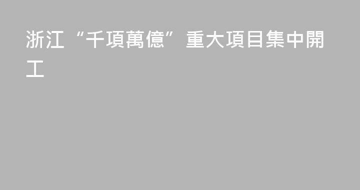 浙江“千項萬億”重大項目集中開工