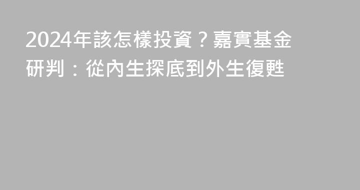 2024年該怎樣投資？嘉實基金研判：從內生探底到外生復甦