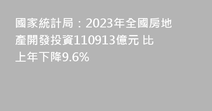 國家統計局：2023年全國房地產開發投資110913億元 比上年下降9.6%