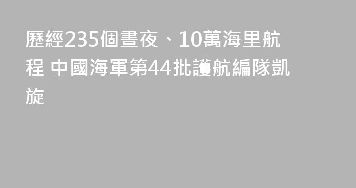 歷經235個晝夜、10萬海里航程 中國海軍第44批護航編隊凱旋