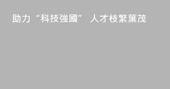 助力“科技強國” 人才枝繁葉茂