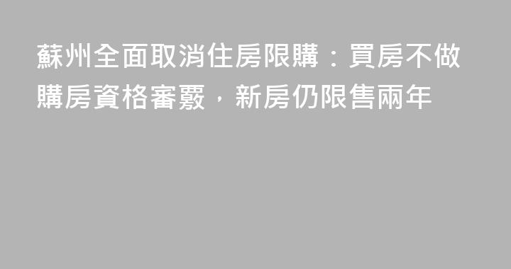 蘇州全面取消住房限購：買房不做購房資格審覈，新房仍限售兩年