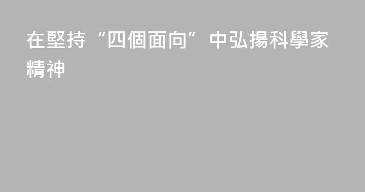 在堅持“四個面向”中弘揚科學家精神