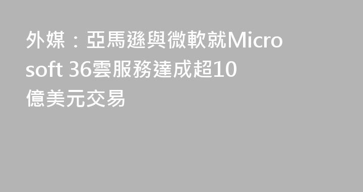 外媒：亞馬遜與微軟就Microsoft 36雲服務達成超10億美元交易