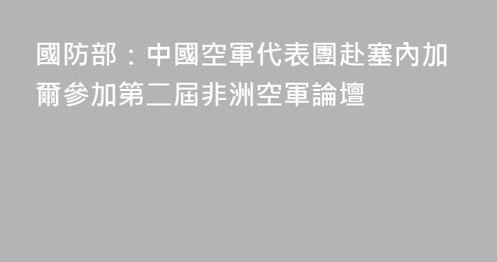 國防部：中國空軍代表團赴塞內加爾參加第二屆非洲空軍論壇