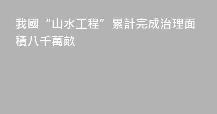 我國“山水工程”累計完成治理面積八千萬畝