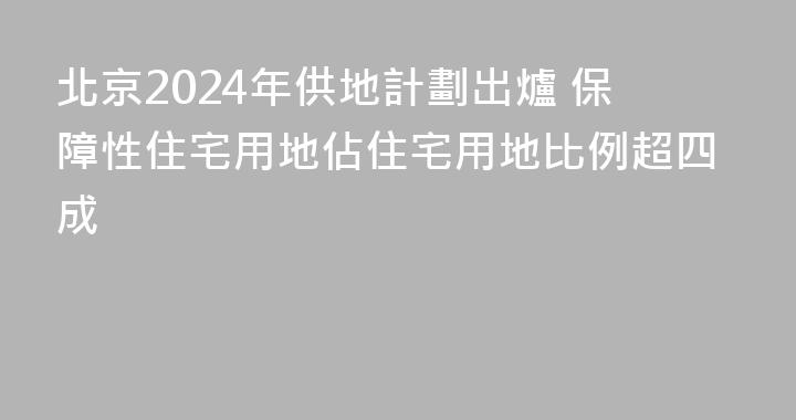 北京2024年供地計劃出爐 保障性住宅用地佔住宅用地比例超四成