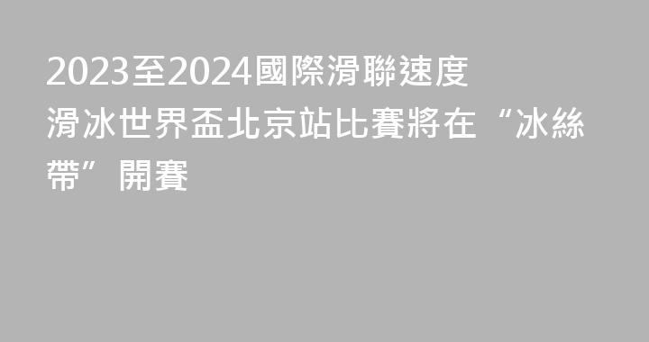 2023至2024國際滑聯速度滑冰世界盃北京站比賽將在“冰絲帶”開賽