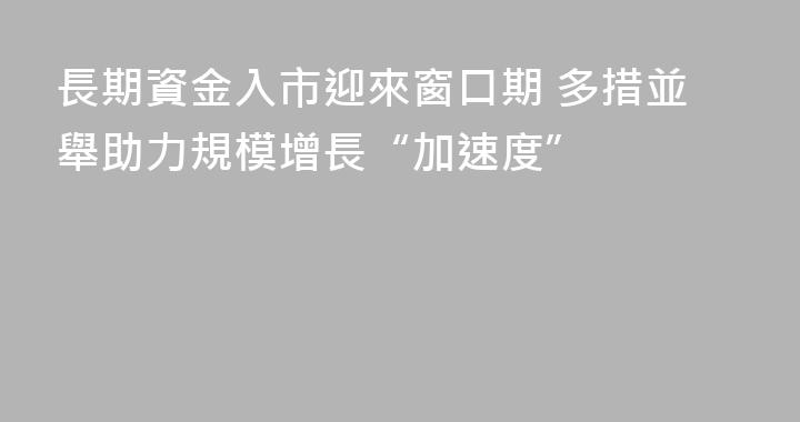長期資金入市迎來窗口期 多措並舉助力規模增長“加速度”