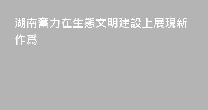 湖南奮力在生態文明建設上展現新作爲