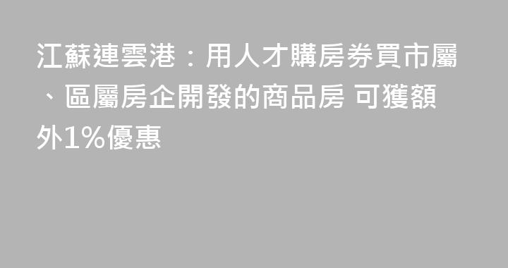 江蘇連雲港：用人才購房券買市屬、區屬房企開發的商品房 可獲額外1%優惠