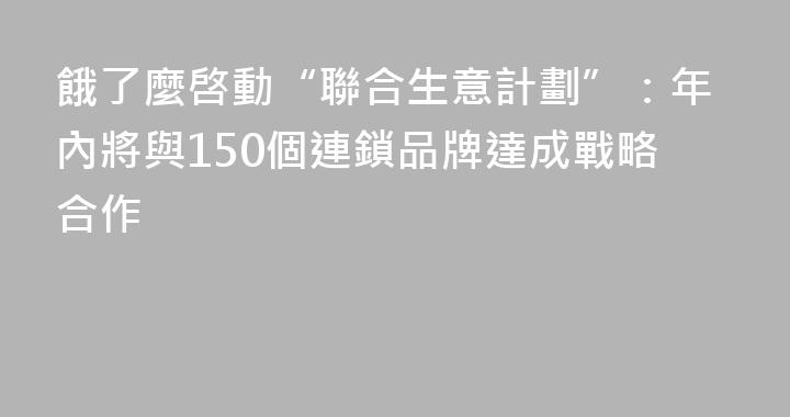 餓了麼啓動“聯合生意計劃”：年內將與150個連鎖品牌達成戰略合作