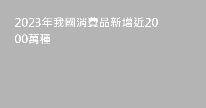 2023年我國消費品新增近2000萬種