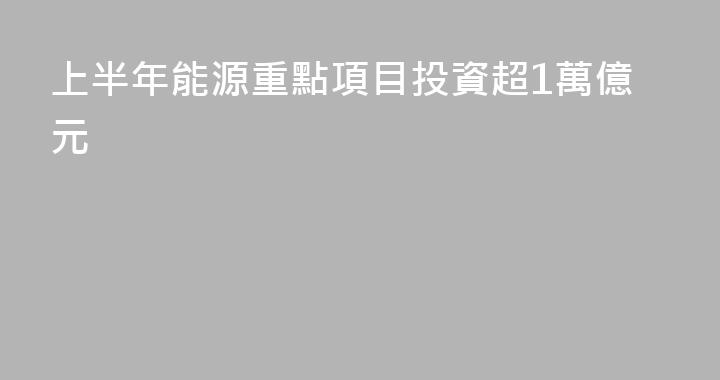 上半年能源重點項目投資超1萬億元