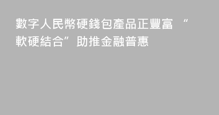 數字人民幣硬錢包產品正豐富 “軟硬結合”助推金融普惠
