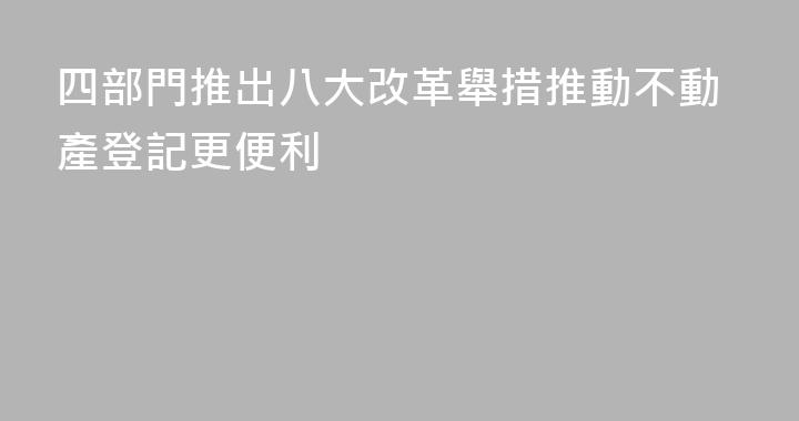 四部門推出八大改革舉措推動不動產登記更便利
