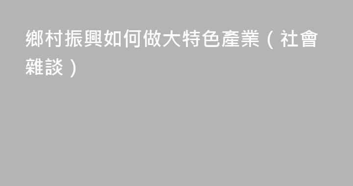 鄉村振興如何做大特色產業（社會雜談）