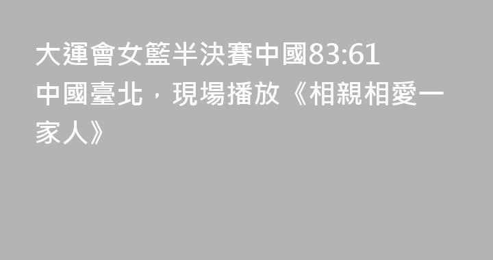 大運會女籃半決賽中國83:61中國臺北，現場播放《相親相愛一家人》