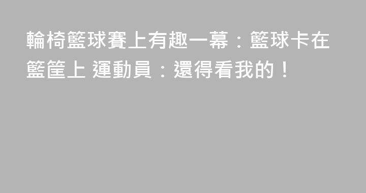輪椅籃球賽上有趣一幕：籃球卡在籃筐上 運動員：還得看我的！