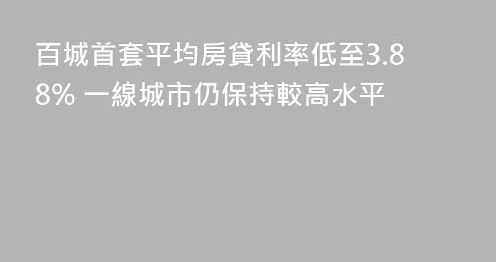 百城首套平均房貸利率低至3.88% 一線城市仍保持較高水平