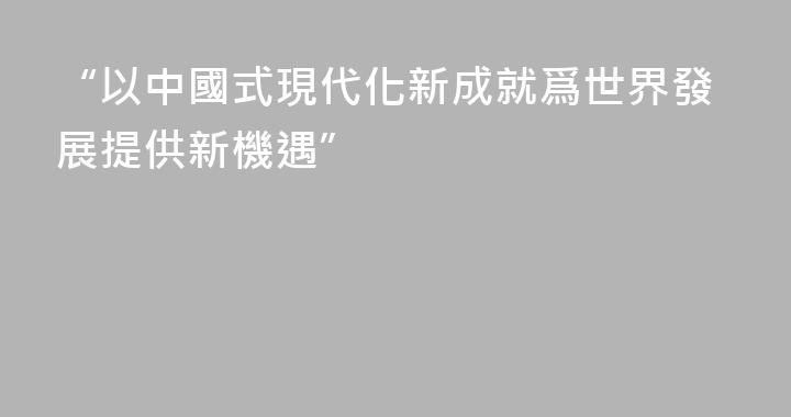 “以中國式現代化新成就爲世界發展提供新機遇”